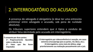 2. INTERROGATÓRIO DO ACUSADO
A presença do advogado é obrigatória (e deve ter uma entrevista
preliminar entre advogado e acusado, sob pena de nulidade
absoluta);
Os tribunais superiores entendem que é típica a conduta de
atribuir falsa identidade pelo acusado em interrogatório;
É composto por duas partes:
- 1°: Pregressamento -Questões
sobre a vida do réu
- 2°: Fatos que lhe foram
imputados
O interrogatório por videoconferência é exceção, em casos
extremos (risco/perigo para as partes, réu idoso, etc.).
O interrogatório, como meio de defesa, exige
prioritariamente sua realização pessoalmente com o juiz.
 