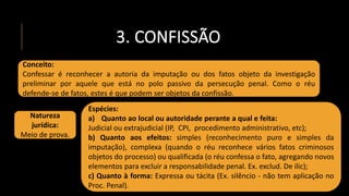 3. CONFISSÃO
Conceito:
Confessar é reconhecer a autoria da imputação ou dos fatos objeto da investigação
preliminar por aquele que está no polo passivo da persecução penal. Como o réu
defende-se de fatos, estes é que podem ser objetos da confissão.
Natureza
jurídica:
Meio de prova.
Espécies:
a) Quanto ao local ou autoridade perante a qual e feita:
Judicial ou extrajudicial (IP, CPI, procedimento administrativo, etc);
b) Quanto aos efeitos: simples (reconhecimento puro e simples da
imputação), complexa (quando o réu reconhece vários fatos criminosos
objetos do processo) ou qualificada (o réu confessa o fato, agregando novos
elementos para excluir a responsabilidade penal. Ex. exclud. De ilic);
c) Quanto à forma: Expressa ou tácita (Ex. silêncio - não tem aplicação no
Proc. Penal).
 