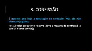 3. CONFISSÃO
É possível que haja a retratação da confissão. Mas ela não
vincula o julgador;
Possui valor probatório relativo (deve o magistrado confrontá-la
com as outras provas);
 