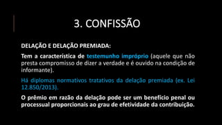 3. CONFISSÃO
DELAÇÃO E DELAÇÃO PREMIADA:
Tem a característica de testemunho impróprio (aquele que não
presta compromisso de dizer a verdade e é ouvido na condição de
informante).
Há diplomas normativos tratativos da delação premiada (ex. Lei
12.850/2013).
O prêmio em razão da delação pode ser um benefício penal ou
processual proporcionais ao grau de efetividade da contribuição.
 