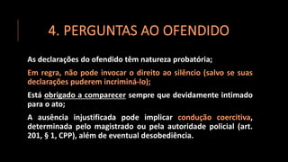 4. PERGUNTAS AO OFENDIDO
As declarações do ofendido têm natureza probatória;
Em regra, não pode invocar o direito ao silêncio (salvo se suas
declarações puderem incriminá-lo);
Está obrigado a comparecer sempre que devidamente intimado
para o ato;
A ausência injustificada pode implicar condução coercitiva,
determinada pelo magistrado ou pela autoridade policial (art.
201, § 1, CPP), além de eventual desobediência.
 