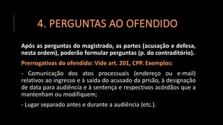 4. PERGUNTAS AO OFENDIDO
Após as perguntas do magistrado, as partes (acusação e defesa,
nesta ordem), poderão formular perguntas (p. do contraditório).
Prerrogativas do ofendido: Vide art. 201, CPP. Exemplos:
- Comunicação dos atos processuais (endereço ou e-mail)
relativos ao ingresso e à saída do acusado da prisão, à designação
de data para audiência e à sentença e respectivos acórdãos que a
mantenham ou modifiquem;
- Lugar separado antes e durante a audiência (etc.).
 