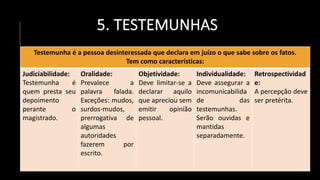 5. TESTEMUNHAS
Testemunha é a pessoa desinteressada que declara em juízo o que sabe sobre os fatos.
Tem como características:
Judiciabilidade:
Testemunha é
quem presta seu
depoimento
perante o
magistrado.
Oralidade:
Prevalece a
palavra falada.
Exceções: mudos,
surdos-mudos,
prerrogativa de
algumas
autoridades
fazerem por
escrito.
Objetividade:
Deve limitar-se a
declarar aquilo
que apreciou sem
emitir opinião
pessoal.
Individualidade:
Deve assegurar a
incomunicabilida
de das
testemunhas.
Serão ouvidas e
mantidas
separadamente.
Retrospectividad
e:
A percepção deve
ser pretérita.
 