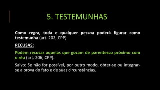 5. TESTEMUNHAS
Como regra, toda e qualquer pessoa poderá figurar como
testemunha (art. 202, CPP).
RECUSAS:
Podem recusar aquelas que gozam de parentesco próximo com
o réu (art. 206, CPP).
Salvo: Se não for possível, por outro modo, obter-se ou integrar-
se a prova do fato e de suas circunstâncias.
 