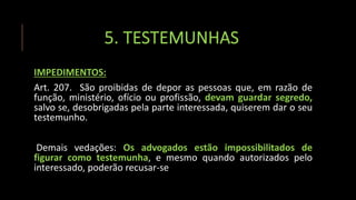 5. TESTEMUNHAS
IMPEDIMENTOS:
Art. 207. São proibidas de depor as pessoas que, em razão de
função, ministério, ofício ou profissão, devam guardar segredo,
salvo se, desobrigadas pela parte interessada, quiserem dar o seu
testemunho.
Demais vedações: Os advogados estão impossibilitados de
figurar como testemunha, e mesmo quando autorizados pelo
interessado, poderão recusar-se
 