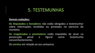 5. TESTEMUNHAS
Demais vedações:
Os Deputados e Senadores não estão obrigados a testemunhar
sobre informações recebidas ou prestadas no exercício do
mandato;
Os magistrados e promotores estão impedidos de atuar na
persecução penal e figurar como testemunha
concomitantemente;
Os corréus em relação ao seu comparsa.
 
