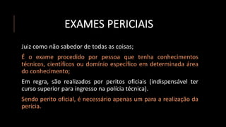 EXAMES PERICIAIS
Juiz como não sabedor de todas as coisas;
É o exame procedido por pessoa que tenha conhecimentos
técnicos, científicos ou domínio específico em determinada área
do conhecimento;
Em regra, são realizados por peritos oficiais (indispensável ter
curso superior para ingresso na polícia técnica).
Sendo perito oficial, é necessário apenas um para a realização da
perícia.
 