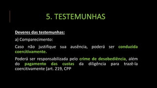 5. TESTEMUNHAS
Deveres das testemunhas:
a) Comparecimento:
Caso não justifique sua ausência, poderá ser conduzida
coercitivamente.
Poderá ser responsabilizada pelo crime de desobediência, além
do pagamento das custas da diligência para trazê-la
coercitivamente (art. 219, CPP
 