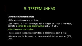 5. TESTEMUNHAS
Deveres das testemunhas:
b) Compromisso com a verdade:
Caso venha a fazer afirmação falsa, negar ou calar a verdade,
comete o crime de falso testemunho (art. 342, CP).
Não são compromissadas:
- Pessoas com laços de proximidade e parentesco com o réu;
- Os menores de 14 anos, os doentes e deficientes mentais (208,
CPP).
 