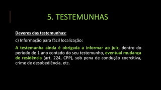 5. TESTEMUNHAS
Deveres das testemunhas:
c) Informação para fácil localização:
A testemunha ainda é obrigada a informar ao juiz, dentro do
período de 1 ano contado do seu testemunho, eventual mudança
de residência (art. 224, CPP), sob pena de condução coercitiva,
crime de desobediência, etc.
 