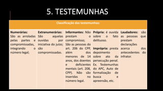 5. TESTEMUNHAS
Classificação das testemunhas:
Numerárias:
São as arroladas
pelas partes e
compromissadas,
integrando o
número legal;
Extranumerárias:
São aquelas
ouvidas por
iniciativa do juízo;
são
compromissadas.
Informantes: Não
prestam o
compromisso;
São as pessoas do
art. 206 do CPP,
além dos
menores de 14
anos, dos doentes
e deficientes
mentais (art. 208,
CPP). Não são
inseridas no
número legal.
Própria: é ouvida
sobre o fato
delituoso.
Imprópria: presta
depoimento
sobre ato da
persecução penal.
Ex. Testemunhas
do APC, Auto de
formalização de
busca e
apreensão, etc.
Laudadores: são
as pessoas que
prestam
declarações
acerca dos
antecedentes do
infrator.
 