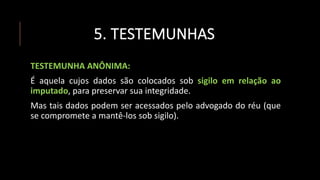 5. TESTEMUNHAS
TESTEMUNHA ANÔNIMA:
É aquela cujos dados são colocados sob sigilo em relação ao
imputado, para preservar sua integridade.
Mas tais dados podem ser acessados pelo advogado do réu (que
se compromete a mantê-los sob sigilo).
 