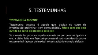 5. TESTEMUNHAS
TESTEMUNHA AUSENTE:
Testemunha ausente é aquela que, ouvida no curso da
investigação preliminar (sem contraditório), falece sem que seja
ouvida no curso do processo pelo juiz.
Se a morte for provocada pelo acusado ou por pessoas ligadas a
ele, a oitiva feita em fase pré-processual será considerada prova
testemunhal (apesar de inexistir o contraditório e ampla defesa).
 