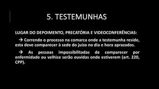 5. TESTEMUNHAS
LUGAR DO DEPOIMENTO, PRECATÓRIA E VIDEOCONFERÊNCIAS:
 Correndo o processo na comarca onde a testemunha reside,
esta deve comparecer à sede do juízo no dia e hora aprazados.
 As pessoas impossibilitadas de comparecer por
enfermidade ou velhice serão ouvidas onde estiverem (art. 220,
CPP).
 
