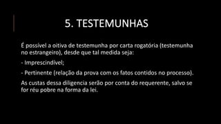 5. TESTEMUNHAS
É possível a oitiva de testemunha por carta rogatória (testemunha
no estrangeiro), desde que tal medida seja:
- Imprescindível;
- Pertinente (relação da prova com os fatos contidos no processo).
As custas dessa diligencia serão por conta do requerente, salvo se
for réu pobre na forma da lei.
 