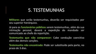 5. TESTEMUNHAS
Militares que serão testemunhas, deverão ser requisitados por
seu superior hierárquico.
Já para os funcionários públicos serem testemunhas, além da sua
intimação pessoal, deverá a expedição do mandado ser
comunicada ao chefe da repartição.
Testemunha que não comparecer: Cabe condução coercitiva
além das demais sanções.
Testemunha não encontrada: Pode ser substituída pela parte, no
prazo de 3 dias.
 