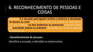 6. RECONHECIMENTO DE PESSOAS E
COISAS
- Reconhecimento de pessoas:
Identifica o acusado, o ofendido ou testemunhas.
Conceito: É o ato pelo qual alguém verifica e confirma a identidade
da pessoa ou coisa que lhe é mostrada, com pessoa ou coisa que já
viu, que conhece, na fase preliminar ou processual praticado diante
da autoridade policial ou judiciária, de acordo com a forma especial
prevista em lei.
 