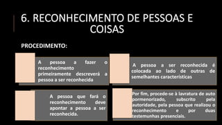 6. RECONHECIMENTO DE PESSOAS E
COISAS
PROCEDIMENTO:
A pessoa a fazer o
reconhecimento
primeiramente descreverá a
pessoa a ser reconhecida
A pessoa a ser reconhecida é
colocada ao lado de outras de
semelhantes características
A pessoa que fará o
reconhecimento deve
apontar a pessoa a ser
reconhecida.
Por fim, procede-se à lavratura de auto
pormenorizado, subscrito pela
autoridade, pela pessoa que realizou o
reconhecimento e por duas
testemunhas presenciais.
 