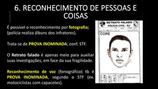 6. RECONHECIMENTO DE PESSOAS E
COISAS
É possível o reconhecimento por fotografia;
(polícia realiza álbuns dos infratores).
Trata-se de PROVA INOMINADA, conf. STF.
O Retrato falado é apenas meio para auxiliar
suas investigações, em face da sua fragilidade.
Reconhecimento de voz (fonográfico) tb é
PROVA INOMINADA, segundo o STF (ex.
motociclistas com capacetes).
 