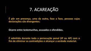 7. ACAREAÇÃO
É pôr em presença, uma da outra, face a face, pessoas cujas
declarações são divergentes.
Ocorre entre testemunhas, acusados e ofendidos.
É admitida durante toda a persecução penal (IP ou AP) com o
fim de eliminar as contradições e alcançar a verdade material.
 