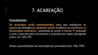 7. ACAREAÇÃO
Procedimento:
Os acareados serão reperguntados, para que expliquem os
pontos de divergência, podendo então modificar ou confirmar as
declarações anteriores, realizando-se assim o termo. É realizado
o auto, subscrito pelo escrevente e assinado por todos (parágrafo
único, art. 229, CP).
Existe a possibilidade de acareação por precatória (art. 230, CPP).
 