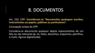 8. DOCUMENTOS
Art. 232, CPP: Consideram-se “documentos quaisquer escritos,
instrumentos ou papeis, públicos ou particulares”.
Concepção ampla do CPP:
Considera-se documento qualquer objeto representativo de um
fato ou ato relevante (p. ex. fotos, desenhos, esquemas, planilhas,
e-mails, figuras digitalizada).
 