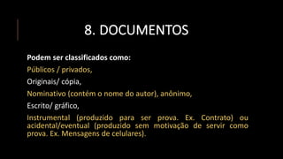 8. DOCUMENTOS
Podem ser classificados como:
Públicos / privados,
Originais/ cópia,
Nominativo (contém o nome do autor), anônimo,
Escrito/ gráfico,
Instrumental (produzido para ser prova. Ex. Contrato) ou
acidental/eventual (produzido sem motivação de servir como
prova. Ex. Mensagens de celulares).
 
