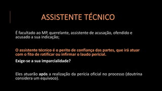 ASSISTENTE TÉCNICO
É facultado ao MP, querelante, assistente de acusação, ofendido e
acusado a sua indicação;
O assistente técnico é o perito de confiança das partes, que irá atuar
com o fito de ratificar ou infirmar o laudo pericial.
Exige-se a sua imparcialidade?
Eles atuarão após a realização da perícia oficial no processo (doutrina
considera um equívoco).
 