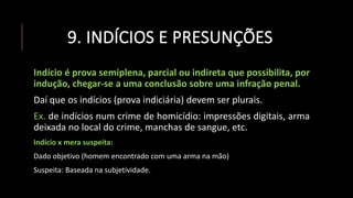 9. INDÍCIOS E PRESUNÇÕES
Indício é prova semiplena, parcial ou indireta que possibilita, por
indução, chegar-se a uma conclusão sobre uma infração penal.
Daí que os indícios (prova indiciária) devem ser plurais.
Ex. de indícios num crime de homicídio: impressões digitais, arma
deixada no local do crime, manchas de sangue, etc.
Indício x mera suspeita:
Dado objetivo (homem encontrado com uma arma na mão)
Suspeita: Baseada na subjetividade.
 