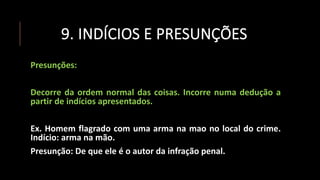 9. INDÍCIOS E PRESUNÇÕES
Presunções:
Decorre da ordem normal das coisas. Incorre numa dedução a
partir de indícios apresentados.
Ex. Homem flagrado com uma arma na mao no local do crime.
Indício: arma na mão.
Presunção: De que ele é o autor da infração penal.
 