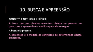 10. BUSCA E APREENSÃO
CONCEITO E NATUREZA JURÍDICA:
A busca tem por objetivo encontrar objetos ou pessoas, ao
passo que a apreensão é a medida que a ela se segue.
A busca é a procura.
A apreensão é a medida de constrição de determinado objeto
ou pessoa.
 
