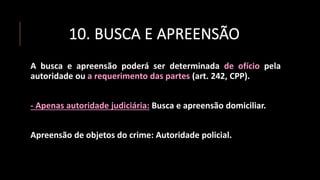 10. BUSCA E APREENSÃO
A busca e apreensão poderá ser determinada de ofício pela
autoridade ou a requerimento das partes (art. 242, CPP).
- Apenas autoridade judiciária: Busca e apreensão domiciliar.
Apreensão de objetos do crime: Autoridade policial.
 