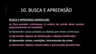 10. BUSCA E APREENSÃO
BUSCA E APREENSAO DOMICILIAR:
a) Para prender criminosos: A ordem de prisão deve constar
expressamente no mandado.
b) Apreender coisas achadas ou obtidas por meios criminosos
c) Apreender objetos de falsificação e objetos falsificados
d) Apreender armas, munições, instrumentos do crime
e) Apreender objetos relacionados à persecução penal/crime.
 