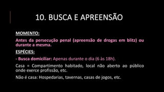 10. BUSCA E APREENSÃO
MOMENTO:
Antes da persecução penal (apreensão de drogas em blitz) ou
durante a mesma.
ESPÉCIES:
- Busca domiciliar: Apenas durante o dia (6 às 18h).
Casa = Compartimento habitado, local não aberto ao público
onde exerce profissão, etc.
Não é casa: Hospedarias, tavernas, casas de jogos, etc.
 