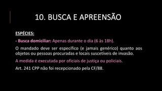 10. BUSCA E APREENSÃO
ESPÉCIES:
- Busca domiciliar: Apenas durante o dia (6 às 18h).
O mandado deve ser específico (e jamais genérico) quanto aos
objetos ou pessoas procuradas e locais suscetíveis de invasão.
A medida é executada por oficiais de justiça ou policiais.
Art. 241 CPP não foi recepcionado pela CF/88.
 