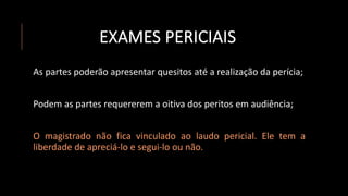 EXAMES PERICIAIS
As partes poderão apresentar quesitos até a realização da perícia;
Podem as partes requererem a oitiva dos peritos em audiência;
O magistrado não fica vinculado ao laudo pericial. Ele tem a
liberdade de apreciá-lo e segui-lo ou não.
 