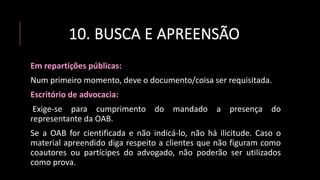 10. BUSCA E APREENSÃO
Em repartições públicas:
Num primeiro momento, deve o documento/coisa ser requisitada.
Escritório de advocacia:
Exige-se para cumprimento do mandado a presença do
representante da OAB.
Se a OAB for cientificada e não indicá-lo, não há ilicitude. Caso o
material apreendido diga respeito a clientes que não figuram como
coautores ou partícipes do advogado, não poderão ser utilizados
como prova.
 