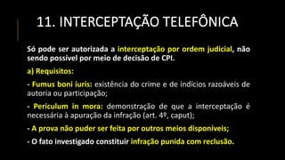 11. INTERCEPTAÇÃO TELEFÔNICA
Só pode ser autorizada a interceptação por ordem judicial, não
sendo possível por meio de decisão de CPI.
a) Requisitos:
- Fumus boni iuris: existência do crime e de indícios razoáveis de
autoria ou participação;
- Periculum in mora: demonstração de que a interceptação é
necessária à apuração da infração (art. 4º, caput);
- A prova não puder ser feita por outros meios disponíveis;
- O fato investigado constituir infração punida com reclusão.
 