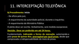 11. INTERCEPTAÇÃO TELEFÔNICA
b) Procedimento: Início
- De ofício pelo juiz;
- A requerimento da autoridade policial, durante o inquérito;
- A requerimento do Ministério Público
O pleito deve ser escrito. Verbalmente, será medida excepcional.
Decisão: Deve ser proferida em até 24 horas.
Fundamentada, indicando a forma de execução, autorizando-a
pelo prazo de quinze dias, prorrogável por igual prazo, desde que
comprovada a indispensabilidade do meio de prova.
 