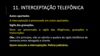 11. INTERCEPTAÇÃO TELEFÔNICA
Autos apartados
A interceptação é processada em autos apartados.
Sigilo das gravações.
Deve ser preservado o sigilo das diligências, gravações e
transcrições.
Obs.: Em princípio, não se admite a quebra do sigilo telefônico de
conversa entre advogado e cliente.
Quem executa a interceptação: Polícia judiciária.
 