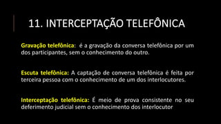 11. INTERCEPTAÇÃO TELEFÔNICA
Gravação telefônica: é a gravação da conversa telefônica por um
dos participantes, sem o conhecimento do outro.
Escuta telefônica: A captação de conversa telefônica é feita por
terceira pessoa com o conhecimento de um dos interlocutores.
Interceptação telefônica: É meio de prova consistente no seu
deferimento judicial sem o conhecimento dos interlocutor
 
