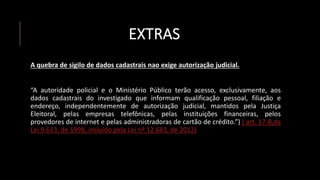 EXTRAS
A quebra de sigilo de dados cadastrais nao exige autorização judicial.
“A autoridade policial e o Ministério Público terão acesso, exclusivamente, aos
dados cadastrais do investigado que informam qualificação pessoal, filiação e
endereço, independentemente de autorização judicial, mantidos pela Justiça
Eleitoral, pelas empresas telefônicas, pelas instituições financeiras, pelos
provedores de internet e pelas administradoras de cartão de crédito.”) ( art. 17-B,da
Lei 9.613, de 1998, incluído pela Lei nº 12.683, de 2012)
 