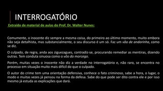 INTERROGATÓRIO
Extraído de material de aulas do Prof. Dr. Walter Nunes:
Comumente, o inocente diz sempre a mesma coisa, do primeiro ao último momento, muito embora
não seja detalhista, mas substancialmente, o seu discurso é um só. Faz um vôo de andorinha, como
se diz.
O culpado, de regra, anda aos ziguezagues, contradiz-se, procurando remediar as mentiras, dizendo
outras. Tem conduta sinuosa como o vôo do morcego.
Porém, muitas vezes o inocente não diz a verdade no interrogatório e, não raro, se encontra no
processo em situação muito mais difícil do que o culpado.
O autor do crime tem uma orientação defensiva, conhece o fato criminoso, sabe a hora, o lugar, o
modo e muitas vezes já pensou na forma da defesa. Sabe do que pode ser dito contra ele e por isso
mesmo já estuda as explicações que dará.
 