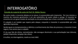 INTERROGATÓRIO
Extraído de material de aulas do Prof. Dr. Walter Nunes:
De outro modo, o inocente debate-se no vácuo, é surpreendido pelo imprevisto. Por isso mesmo, a
mentira do inocente geralmente é um ato automático de quem afasta o perigo. O inocente se
encontra em um grave estado de excitação ou de perturbação que o leva a cometer atos estúpidos.
O culpado é um lutador que espera pelo ataque, enquanto o inocente é surpreendido por uma
agressão imprevista.
Sendo iguais os temperamentos e idêntico o conhecimento dos fatos do processo, o inocente é mais
seguro, mas sereno que o culpado.
O réu que fala da vítima, normalmente, não consegue dissimular a sua perturbação (voz trêmula,
palidez imprevista, lampejar dos olhos).
A mulher, no interrogatório, revela-se mais hábil.
 