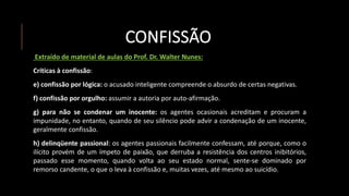 CONFISSÃO
Extraído de material de aulas do Prof. Dr. Walter Nunes:
Críticas à confissão:
e) confissão por lógica: o acusado inteligente compreende o absurdo de certas negativas.
f) confissão por orgulho: assumir a autoria por auto-afirmação.
g) para não se condenar um inocente: os agentes ocasionais acreditam e procuram a
impunidade, no entanto, quando de seu silêncio pode advir a condenação de um inocente,
geralmente confissão.
h) delinqüente passional: os agentes passionais facilmente confessam, até porque, como o
ilícito provém de um ímpeto de paixão, que derruba a resistência dos centros inibitórios,
passado esse momento, quando volta ao seu estado normal, sente-se dominado por
remorso candente, o que o leva à confissão e, muitas vezes, até mesmo ao suicídio.
 