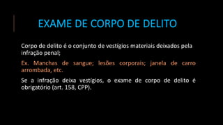 EXAME DE CORPO DE DELITO
Corpo de delito é o conjunto de vestígios materiais deixados pela
infração penal;
Ex. Manchas de sangue; lesões corporais; janela de carro
arrombada, etc.
Se a infração deixa vestígios, o exame de corpo de delito é
obrigatório (art. 158, CPP).
 