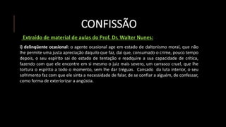 CONFISSÃO
Extraído de material de aulas do Prof. Dr. Walter Nunes:
i) delinqüente ocasional: o agente ocasional age em estado de daltonismo moral, que não
lhe permite uma justa apreciação daquilo que faz, daí que, consumado o crime, pouco tempo
depois, o seu espírito sai do estado de tentação e readquire a sua capacidade de crítica,
fazendo com que ele encontre em si mesmo o juiz mais severo, um carrasco cruel, que lhe
tortura o espírito a todo o momento, sem lhe dar tréguas. Cansado da luta interior, o seu
sofrimento faz com que ele sinta a necessidade de falar, de se confiar a alguém, de confessar,
como forma de exteriorizar a angústia.
 