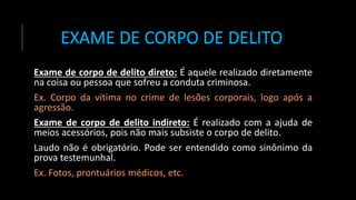EXAME DE CORPO DE DELITO
Exame de corpo de delito direto: É aquele realizado diretamente
na coisa ou pessoa que sofreu a conduta criminosa.
Ex. Corpo da vítima no crime de lesões corporais, logo após a
agressão.
Exame de corpo de delito indireto: É realizado com a ajuda de
meios acessórios, pois não mais subsiste o corpo de delito.
Laudo não é obrigatório. Pode ser entendido como sinônimo da
prova testemunhal.
Ex. Fotos, prontuários médicos, etc.
 