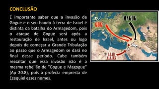 CONCLUSÃO
É importante saber que a invasão de
Gogue e o seu bando à terra de Israel é
distinta da batalha do Armagedom, pois
o ataque de Gogue será após a
restauração de Israel, antes ou logo
depois de começar a Grande Tribulação
ao passo que o Armagedom se dará no
final desse período. Cabe também
ressaltar que essa invasão não é a
mesma rebelião de ”Gogue e Magogue”
(Ap 20.8), pois a profecia empresta de
Ezequiel esses nomes.
 