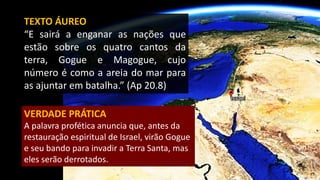 TEXTO ÁUREO
“E sairá a enganar as nações que
estão sobre os quatro cantos da
terra, Gogue e Magogue, cujo
número é como a areia do mar para
as ajuntar em batalha.” (Ap 20.8)
VERDADE PRÁTICA
A palavra profética anuncia que, antes da
restauração espiritual de Israel, virão Gogue
e seu bando para invadir a Terra Santa, mas
eles serão derrotados.
 